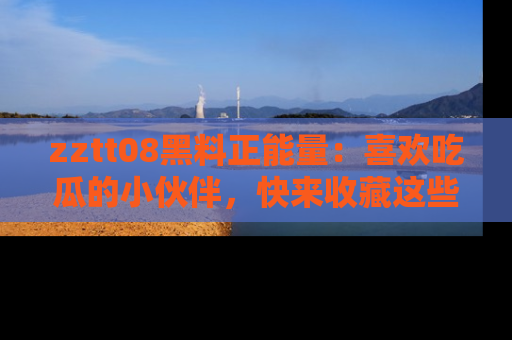zztt08黑料正能量：喜欢吃瓜的小伙伴，快来收藏这些优质资源！
