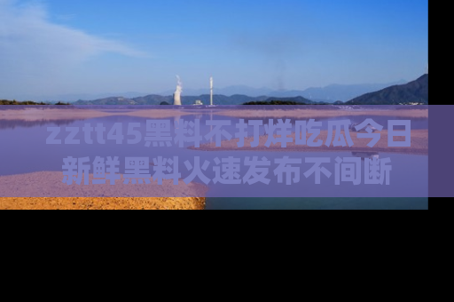 zztt45黑料不打烊吃瓜今日新鲜黑料火速发布不间断