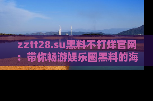 zztt28.su黑料不打烊官网：带你畅游娱乐圈黑料的海洋，掌握每一条最新消息