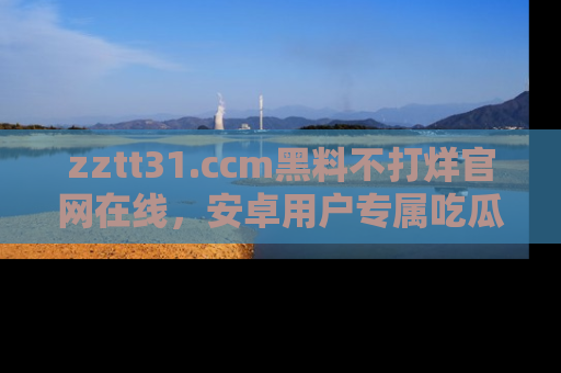 zztt31.ccm黑料不打烊官网在线，安卓用户专属吃瓜神器大揭秘