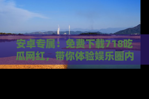 安卓专属：免费下载718吃瓜网红，带你体验娱乐圈内幕
