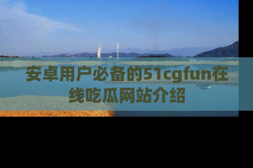 安卓用户必备的51cgfun在线吃瓜网站介绍
