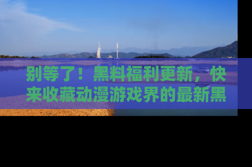 别等了！黑料福利更新，快来收藏动漫游戏界的最新黑料吧！