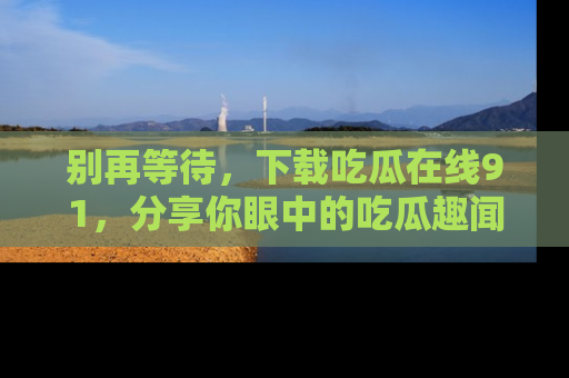 别再等待，下载吃瓜在线91，分享你眼中的吃瓜趣闻吧！