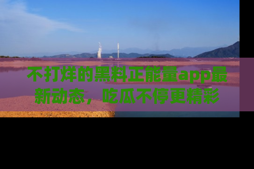 不打烊的黑料正能量app最新动态，吃瓜不停更精彩