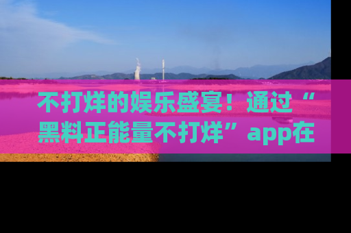 不打烊的娱乐盛宴！通过“黑料正能量不打烊”app在线观看最新内容，链接在此，不容错过！
