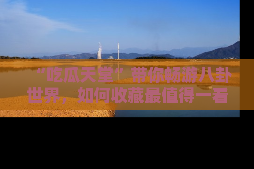 “吃瓜天堂”带你畅游八卦世界，如何收藏最值得一看的趣闻？