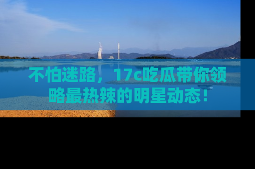 不怕迷路，17c吃瓜带你领略最热辣的明星动态！