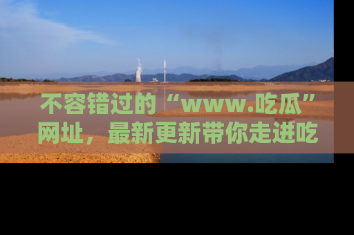 不容错过的“www.吃瓜”网址，最新更新带你走进吃瓜新时尚