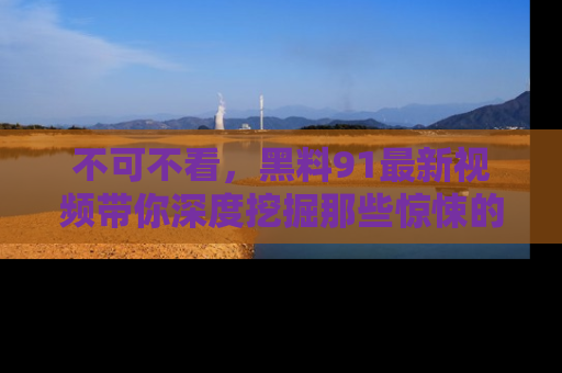 不可不看，黑料91最新视频带你深度挖掘那些惊悚的黑料内幕！