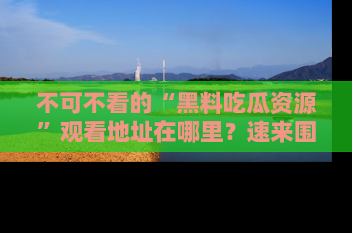 不可不看的“黑料吃瓜资源”观看地址在哪里？速来围观吧！