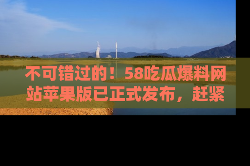 不可错过的！58吃瓜爆料网站苹果版已正式发布，赶紧体验！