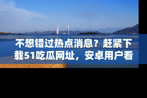 不想错过热点消息？赶紧下载51吃瓜网址，安卓用户看这边！