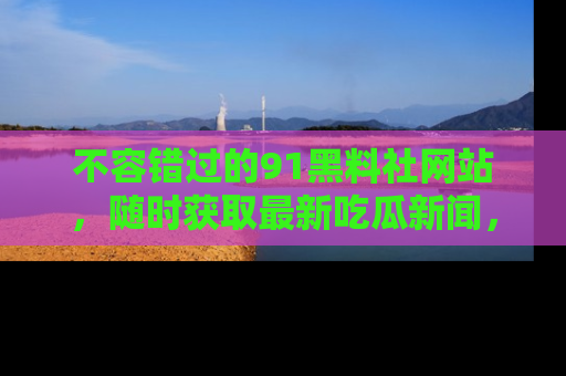 不容错过的91黑料社网站，随时获取最新吃瓜新闻，留意91黑料社的动态更新！