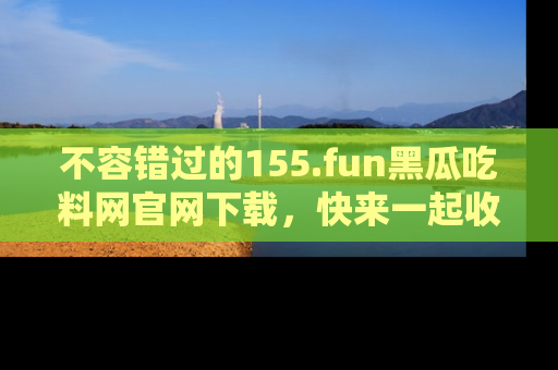 不容错过的155.fun黑瓜吃料网官网下载，快来一起收藏吃瓜新动态吧！