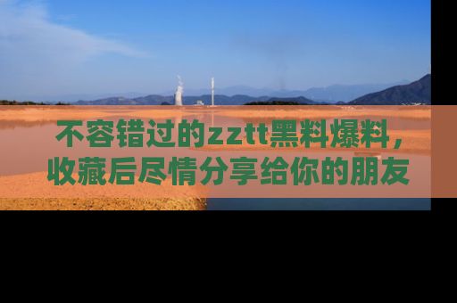 不容错过的zztt黑料爆料，收藏后尽情分享给你的朋友