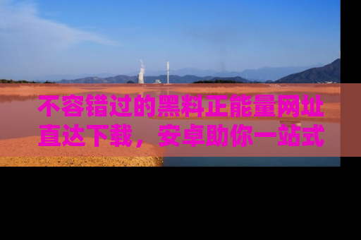 不容错过的黑料正能量网址直达下载，安卓助你一站式吃瓜体验！