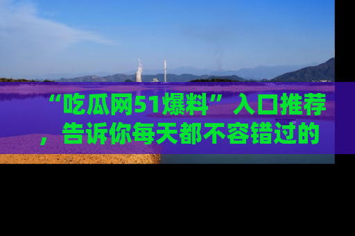 “吃瓜网51爆料”入口推荐，告诉你每天都不容错过的娱乐八卦！