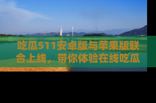 吃瓜511安卓版与苹果版联合上线，带你体验在线吃瓜新天地