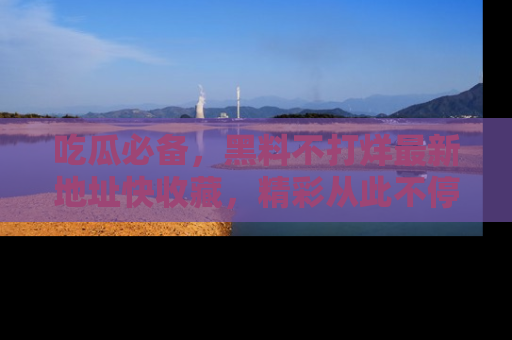 吃瓜必备，黑料不打烊最新地址快收藏，精彩从此不停！