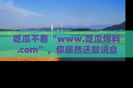 吃瓜不看“www.吃瓜爆料.com”，你居然还敢说自己是吃瓜群众？