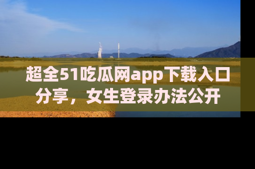 超全51吃瓜网app下载入口分享，女生登录办法公开