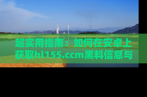 超实用指南：如何在安卓上获取hl155.ccm黑料信息与技巧
