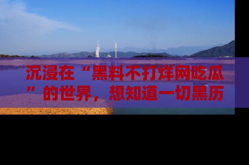 沉浸在“黑料不打烊网吃瓜”的世界，想知道一切黑历史与内幕信息的网站！