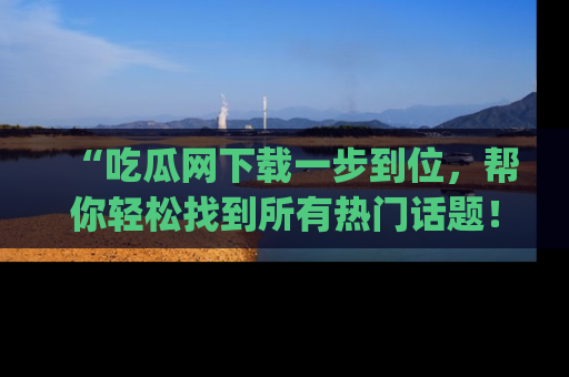 “吃瓜网下载一步到位，帮你轻松找到所有热门话题！”网址：www.chiguaw.com