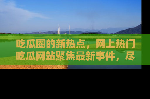吃瓜圈的新热点，网上热门吃瓜网站聚焦最新事件，尽在吃瓜网站！