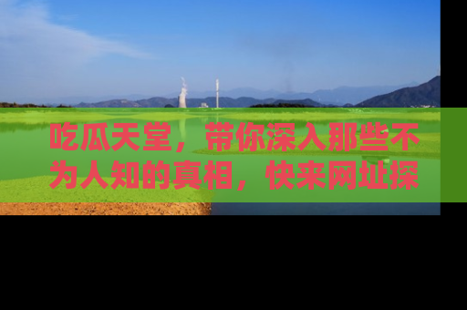 吃瓜天堂，带你深入那些不为人知的真相，快来网址探索吧！