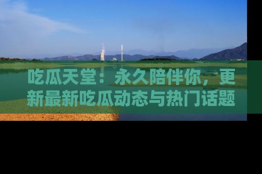 吃瓜天堂：永久陪伴你，更新最新吃瓜动态与热门话题