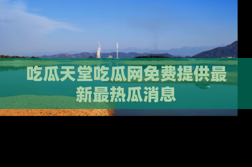 吃瓜天堂吃瓜网免费提供最新最热瓜消息