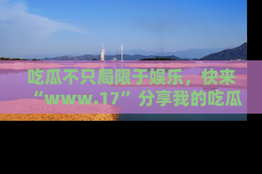 吃瓜不只局限于娱乐，快来“www.17”分享我的吃瓜技巧，成为社交圈的明星！