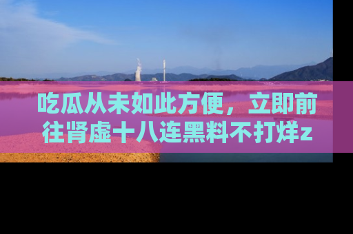 吃瓜从未如此方便，立即前往肾虚十八连黑料不打烊zzzttt，发现更多精彩，地址在这里！