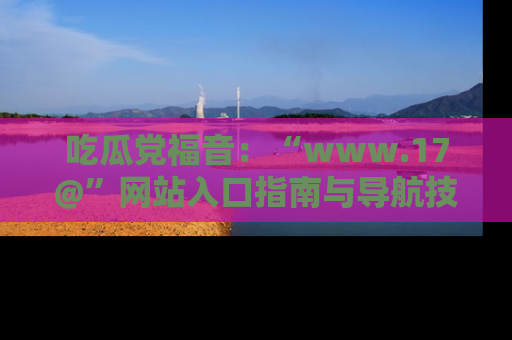 吃瓜党福音：“www.17@”网站入口指南与导航技巧全解析