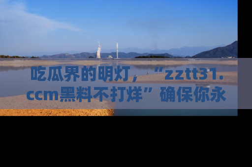 吃瓜界的明灯，“zztt31.ccm黑料不打烊”确保你永不迷路！