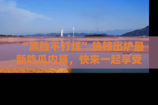 “黑脸不打烊”热辣出炉最新吃瓜内幕，快来一起享受这份乐趣吧！