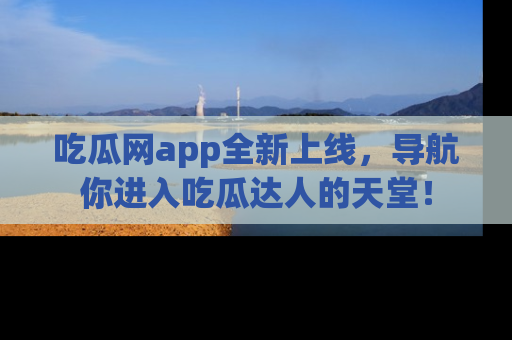 吃瓜网app全新上线，导航你进入吃瓜达人的天堂！