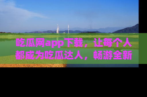 吃瓜网app下载，让每个人都成为吃瓜达人，畅游全新网页！