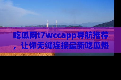 吃瓜网t7wccapp导航推荐，让你无缝连接最新吃瓜热点内容！