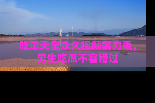 吃瓜天堂永久视频实力派，男生吃瓜不容错过