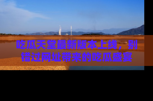 吃瓜天堂最新版本上线，别错过网址带来的吃瓜盛宴