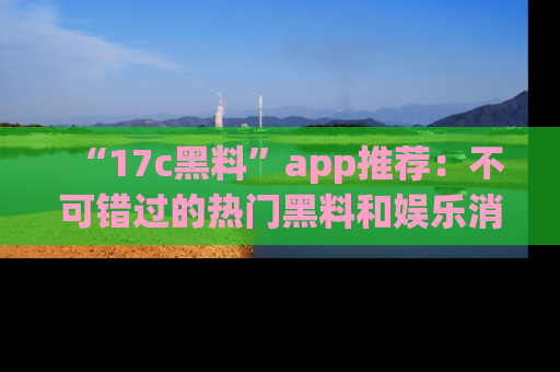“17c黑料”app推荐:不可错过的热门黑料和娱乐消息