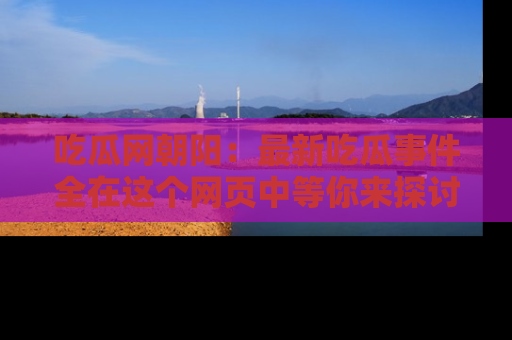吃瓜网朝阳：最新吃瓜事件全在这个网页中等你来探讨！
