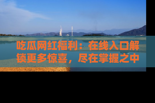 吃瓜网红福利：在线入口解锁更多惊喜，尽在掌握之中