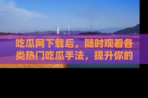吃瓜网下载后，随时观看各类热门吃瓜手法，提升你的社交技能！