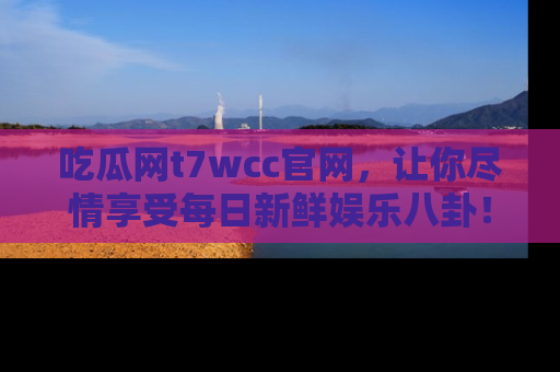 吃瓜网t7wcc官网，让你尽情享受每日新鲜娱乐八卦！