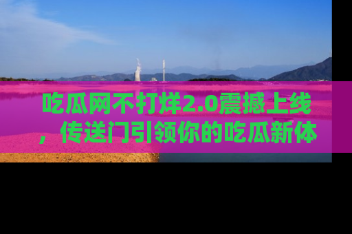 吃瓜网不打烊2.0震撼上线，传送门引领你的吃瓜新体验