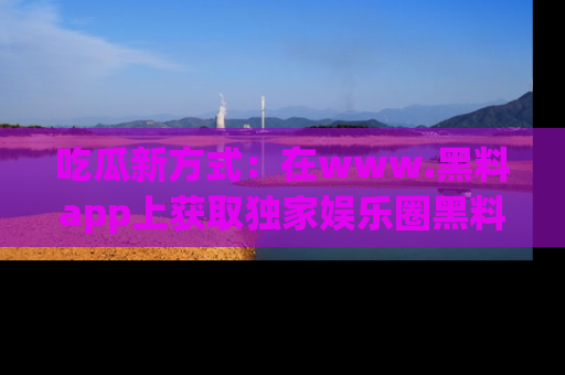 吃瓜新方式：在www.黑料app上获取独家娱乐圈黑料信息